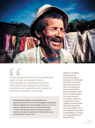 A educação financeira é fundamental
para incluir as classes menos
favorecidas no sistema financeiro,
principalmente dando às pessoas
autonomia e condições de tomar as
melhores decisões possíveis.

O Itaú Microcrédito vem investindo no
aprimoramento do uso da tecnologia na operação.
Hoje os agentes de microcrédito usam smartphones
para se comunicar com a central, passando
o maior tempo possível em campo, gerando
novos contratos e atendendo clientes. Esse ano
introduzirá o uso do tablet.

O Banco do Brasil
divulga que faz
parte de qualquer
transação a orientação
financeira por parte
dos funcionários aos
donos de pequenos
empreendimentos.
Essa orientação iniciase com a informação
de como funciona
um crédito bancário,
o planejamento do
crédito, passando pela
definição produtiva
de sua finalidade até a
necessidade de garantir
a adimplência ao longo
do tempo (Banco do
Brasil, 2013).
CEBDS

39

 