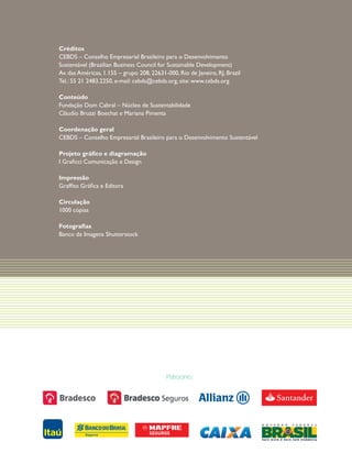 Créditos
CEBDS – Conselho Empresarial Brasileiro para o Desenvolvimento
Sustentável (Brazilian Business Council for Sustainable Development)
Av. das Américas, 1.155 – grupo 208, 22631-000, Rio de Janeiro, RJ, Brazil
Tel.: 55 21 2483.2250, e-mail: cebds@cebds.org, site: www.cebds.org
Conteúdo
Fundação Dom Cabral – Núcleo de Sustentabilidade
Cláudio Bruzzi Boechat e Mariana Pimenta
Coordenação geral
CEBDS – Conselho Empresarial Brasileiro para o Desenvolvimento Sustentável
Projeto gráfico e diagramação
I Graficci Comunicação e Design
Impressão
Graffito Gráfica e Editora
Circulação
1000 cópias
Fotografias
Banco de Imagens Shutterstock

Patrocínio:

 