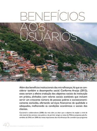 Benefícios
aos
usuários

Além dos benefícios institucionais das microfinanças, há que se considerar também o desempenho social. Conforme Araújo (2012),
estes seriam a efetiva tradução dos objetivos sociais da instituição
em prática, alinhados com valores sociais aceitáveis que incluem
servir um crescente número de pessoas pobres e socioeconomicamente excluídas, ofertando serviços financeiros de qualidade e
adequados, melhorando as condições econômicas e sociais dos
clientes.
Cacciamali e colaboradores (2008) vão mais além, ao dizer que o objetivo de ampliar o nível de
vida material dos estratos mais pobres e de permitir atingir as metas do Milênio propostas pela Assembleia da ONU em 2000 são metas importantes das microfinanças. Ele considera que programas

40

Microcrédito e microsseguros das instituições financeiras no Brasil

 
