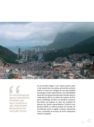 As microfinanças
geram benefícios
variados aos
seus usuários e
são importante
ferramenta de
inclusão social.

de microcrédito atingem e tem impacto positivo sobre
a vida material dos mais pobres, permite-lhes enfrentar
melhor os riscos, tirar vantagem de suas oportunidades
de emprego e renda, reduzindo-lhes a sua vulnerabilidade
diante das incertezas promovidas pelo mercado. Soares e
colaboradores (2011), em análise dos impactos do Programa CrediAmigo do Banco do Nordeste, encontrou
alta eficácia do programa no alívio das condições de
pobreza dos clientes empreendedores. Conforme Ledgerwood (2013), as melhores práticas de mercado nas
microfinanças seriam as ligadas a finanças responsáveis,
como a promoção de serviços de forma transparente,
inclusiva e equitativa.

CEBDS

41

 