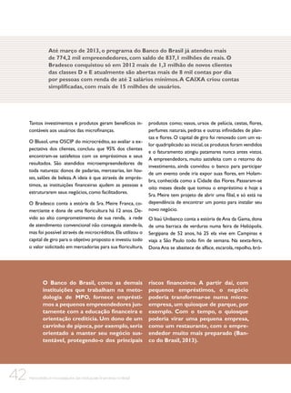 Até março de 2013, o programa do Banco do Brasil já atendeu mais
de 774,2 mil empreendedores, com saldo de 837,1 milhões de reais. O
Bradesco conquistou só em 2012 mais de 1,3 milhão de novos clientes
das classes D e E atualmente são abertas mais de 8 mil contas por dia
por pessoas com renda de até 2 salários mínimos. A CAIXA criou contas
simplificadas, com mais de 15 milhões de usuários.

Tantos investimentos e produtos geram benefícios incontáveis aos usuários das microfinanças.
O Blusol, uma OSCIP do microcrédito, ao avaliar a expectativa dos clientes, concluiu que 95% dos clientes
encontram-se satisfeitos com os empréstimos e seus
resultados. São atendidos microempreendedores de
toda natureza: donos de padarias, mercearias, lan houses, salões de beleza. A ideia é que através de empréstimos, as instituições financeiras ajudem as pessoas a
estruturarem seus negócios, como facilitadores.
O Bradesco conta a estória da Sra. Meire Franca, comerciante e dona de uma floricultura há 12 anos. Devido ao alto comprometimento de sua renda, a rede
de atendimento convencional não conseguia atende-la,
mas foi possível através de microcréditos. Ela utilizou o
capital de giro para o objetivo proposto e investiu todo
o valor solicitado em mercadorias para sua floricultura,

O Banco do Brasil, como as demais
instituições que trabalham na metodologia de MPO, fornece empréstimos a pequenos empreendedores juntamente com a educação financeira e
orientação creditícia. Um dono de um
carrinho de pipoca, por exemplo, seria
orientado a manter seu negócio sustentável, protegendo-o dos principais

42

Microcrédito e microsseguros das instituições financeiras no Brasil

produtos como; vasos, ursos de pelúcia, cestas, flores,
perfumes naturais, pedras e outras infinidades de plantas e flores. O capital de giro foi renovado com um valor quadriplicado ao inicial, os produtos foram vendidos
e o faturamento atingiu patamares nunca antes vistos.
A empreendedora, muito satisfeita com o retorno do
investimento, ainda convidou o banco para participar
de um evento onde iria expor suas flores, em Holambra, conhecida como a Cidade das Flores. Passaram-se
oito meses desde que tomou o empréstimo e hoje a
Sra. Meire tem projeto de abrir uma filial, e só está na
dependência de encontrar um ponto para instalar seu
novo negócio.
O Itaú Unibanco conta a estória de Ana da Gama, dona
de uma barraca de verduras numa feira de Heliópolis.
Sergipana de 52 anos, há 25 ela vive em Campinas e
viaja a São Paulo todo fim de semana. Na sexta-feira,
Dona Ana se abastece de alface, escarola, repolho, bró-

riscos financeiros. A partir daí, com
pequenos empréstimos, o negócio
poderia transformar-se numa microempresa, um quiosque de parque, por
exemplo. Com o tempo, o quiosque
poderia virar uma pequena empresa,
como um restaurante, com o empreendedor muito mais preparado (Banco do Brasil, 2013).

 