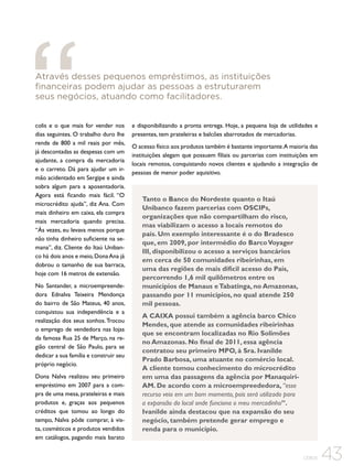Através desses pequenos empréstimos, as instituições
financeiras podem ajudar as pessoas a estruturarem
seus negócios, atuando como facilitadores.
colis e o que mais for vender nos
dias seguintes. O trabalho duro lhe
rende de 800 a mil reais por mês,
já descontadas as despesas com um
ajudante, a compra da mercadoria
e o carreto. Dá para ajudar um irmão acidentado em Sergipe e ainda
sobra algum para a aposentadoria.
Agora está ficando mais fácil. “O
microcrédito ajuda”, diz Ana. Com
mais dinheiro em caixa, ela compra
mais mercadoria quando precisa.
“Às vezes, eu levava menos porque
não tinha dinheiro suficiente na semana”, diz. Cliente do Itaú Unibanco há dois anos e meio, Dona Ana já
dobrou o tamanho de sua barraca,
hoje com 16 metros de extensão.
No Santander, a microempreendedora Ednalva Teixeira Mendonça
do bairro de São Mateus, 40 anos,
conquistou sua independência e a
realização dos seus sonhos. Trocou
o emprego de vendedora nas lojas
da famosa Rua 25 de Março, na região central de São Paulo, para se
dedicar a sua família e construir seu
próprio negócio.
Dona Nalva realizou seu primeiro
empréstimo em 2007 para a compra de uma mesa, prateleiras e mais
produtos e, graças aos pequenos
créditos que tomou ao longo do
tempo, Nalva pôde comprar, à vista, cosméticos e produtos vendidos
em catálogos, pagando mais barato

e disponibilizando a pronta entrega. Hoje, a pequena loja de utilidades e
presentes, tem prateleiras e balcões abarrotados de mercadorias.
O acesso físico aos produtos também é bastante importante.A maioria das
instituições alegam que possuem filiais ou parcerias com instituições em
locais remotos, conquistando novos clientes e ajudando a integração de
pessoas de menor poder aquisitivo.

Tanto o Banco do Nordeste quanto o Itaú
Unibanco fazem parcerias com OSCIPs,
organizações que não compartilham do risco,
mas viabilizam o acesso a locais remotos do
país. Um exemplo interessante é o do Bradesco
que, em 2009, por intermédio do Barco Voyager
III, disponibilizou o acesso a serviços bancários
em cerca de 50 comunidades ribeirinhas, em
uma das regiões de mais difícil acesso do País,
percorrendo 1,6 mil quilômetros entre os
municípios de Manaus e Tabatinga, no Amazonas,
passando por 11 municípios, no qual atende 250
mil pessoas.
A CAIXA possui também a agência barco Chico
Mendes, que atende as comunidades ribeirinhas
que se encontram localizadas no Rio Solimões
no Amazonas. No final de 2011, essa agência
contratou seu primeiro MPO, à Sra. Ivanilde
Prado Barbosa, uma atuante no comércio local.
A cliente tomou conhecimento do microcrédito
em uma das passagens da agência por ManaquiriAM. De acordo com a microempreededora, “esse
recurso veio em um bom momento, pois será utilizado para
a expansão do local onde funciona o meu mercadinho”.
Ivanilde ainda destacou que na expansão do seu
negócio, também pretende gerar emprego e
renda para o município.

CEBDS

43

 