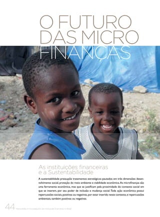 O futuro
das micro
finanças

As instituições financeiras
e a Sustentabilidade
A sustentabilidade pressupõe tratamentos estratégicos pautados em três dimensões: desenvolvimento social, proteção do meio ambiente e viabilidade econômica. As microfinanças são
uma ferramenta econômica, mas que se justificam pela proximidade do contexto social em
que se inserem, por seu poder de inclusão e mudança social. Toda ação econômica possui
repercussões sociais, positivas ou negativas, por estar inserido neste contexto, e repercussões
ambientais, também positivas ou negativas.

44

Microcrédito e microsseguros das instituições financeiras no Brasil

 