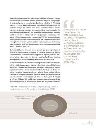 Em se tratando de instituições financeiras, a viabilidade econômica é a mais
frequentemente considerada, ainda que não seja sempre o foco principal
de projetos ligados às microfinanças. Conforme relatório do Workshop
Políticas e Práticas Socioambientais nas Instituições Financeiras, houve importantes avanços nos últimos anos, mas a sustentabilidade no sistema
financeiro está ainda limitada a um pequeno número de instituições. Na
maioria dos grandes bancos e dos bancos de desenvolvimento, a sustentabilidade vem sendo incorporada em suas políticas e processos, porém
apenas 12% dos bancos médios e pequenos e 35% dos bancos de investimento possuem políticas de sustentabilidade. Nas cooperativas de crédito
e nas agências de fomento, o tema está em processo de desenvolvimento e
essas instituições ainda não possuem políticas formais de sustentabilidade
(Banco Central do Brasil, 2011).
O Microcredit Summit Campaign tem se pautado por quatro princípios: (i)
alcançar os mais pobres, (ii) empoderar as mulheres, (iii) construir instituições sustentáveis financeiramente, e (iv) gerar um impacto positivo e mensurável sobre o bem-estar dos clientes e suas famílias. Desses objetivos,
nem todos estão sendo observados pelas instituições financeiras.
Outra visão relevante da sustentabilidade ligada às microfinanças é seu papel na redução da pobreza, em especial o do microcrédito. A ONU lançou,
em 2000, 8 Objetivos do Milênio, com metas para solucionar os maiores
problemas mundiais e buscar a sustentabilidade planetária. Um desses objetivos é erradicar a extrema pobreza e a fome. Desde então, a pobreza
e a fome foram significativamente reduzidas, sendo que a proporção de
pessoas que vivem com menos de 1,25 dólar por dia caiu mais da metade,
de 47% em 1990 para 22% em 2010, em países em desenvolvimento (ONU,
2013). Nesse cenário, as microfinanças devem ser levadas em conta tan-

O modelo do novo
paradigma da
estabilidade dos
sistemas terrestres
deixa clara a
interdependência
e a influência que
as ferramentas
econômicas terão
nas mudanças
sociais e na
conservação
ambiental.

Figura 6 | Modelo do novo paradigma para garantir a
estabilidade dos sistemas terrestres (Griggs, 2013)

Sistema de suporte
da vida terrrestre

Economia

Sociedade

CEBDS

45

 