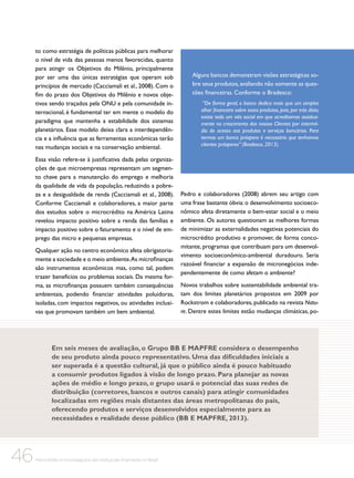 to como estratégia de políticas públicas para melhorar
o nível de vida das pessoas menos favorecidas, quanto
para atingir os Objetivos do Milênio, principalmente
por ser uma das únicas estratégias que operam sob
princípios de mercado (Cacciamali et al., 2008). Com o
fim do prazo dos Objetivos do Milênio e novos objetivos sendo traçados pela ONU e pela comunidade internacional, é fundamental ter em mente o modelo do
paradigma que mantenha a estabilidade dos sistemas
planetários. Esse modelo deixa clara a interdependência e a influência que as ferramentas econômicas terão
nas mudanças sociais e na conservação ambiental.
Essa visão refere-se à justificativa dada pelas organizações de que microempresas representam um segmento chave para a manutenção do emprego e melhoria
da qualidade de vida da população, reduzindo a pobreza e a desigualdade de renda (Cacciamali et al., 2008).
Conforme Cacciamali e colaboradores, a maior parte
dos estudos sobre o microcrédito na América Latina
revelou impacto positivo sobre a renda das famílias e
impacto positivo sobre o faturamento e o nível de emprego das micro e pequenas empresas.
Qualquer ação no centro econômico afeta obrigatoriamente a sociedade e o meio ambiente.As microfinanças
são instrumentos econômicos mas, como tal, podem
trazer benefícios ou problemas sociais. Da mesma forma, as microfinanças possuem também consequências
ambientais, podendo financiar atividades poluidoras,
isoladas, com impactos negativos, ou atividades inclusivas que promovam também um bem ambiental.

Alguns bancos demonstram visões estratégicas sobre seus produtos, avaliando não somente as questões financeiras. Conforme o Bradesco:
“De forma geral, o banco dedica mais que um simples
olhar financeiro sobre esses produtos, pois, por trás disto,
existe todo um viés social em que acreditamos assiduamente no crescimento dos nossos Clientes por intermédio do acesso aos produtos e serviços bancários. Para
termos um banco próspero é necessário que tenhamos
clientes prósperos” (Bradesco, 2013).

Pedro e colaboradores (2008) abrem seu artigo com
uma frase bastante óbvia: o desenvolvimento socioeconômico afeta diretamente o bem-estar social e o meio
ambiente. Os autores questionam as melhores formas
de minimizar as externalidades negativas potenciais do
microcrédito produtivo e promover, de forma concomitante, programas que contribuam para um desenvolvimento socioeconômico-ambiental duradouro. Seria
razoável financiar a expansão de micronegócios independentemente de como afetam o ambiente?
Novos trabalhos sobre sustentabilidade ambiental tratam dos limites planetários propostos em 2009 por
Rockstrom e colaboradores, publicado na revista Nature. Dentre estes limites estão mudanças climáticas, po-

Em seis meses de avaliação, o Grupo BB E MAPFRE considera o desempenho
de seu produto ainda pouco representativo. Uma das dificuldades iniciais a
ser superada é a questão cultural, já que o público ainda é pouco habituado
a consumir produtos ligados à visão de longo prazo. Para planejar as novas
ações de médio e longo prazo, o grupo usará o potencial das suas redes de
distribuição (corretores, bancos e outros canais) para atingir comunidades
localizadas em regiões mais distantes das áreas metropolitanas do país,
oferecendo produtos e serviços desenvolvidos especialmente para as
necessidades e realidade desse público (BB E MAPFRE, 2013).

46

Microcrédito e microsseguros das instituições financeiras no Brasil

 