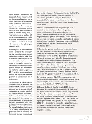 luição química e interferência nos
ciclos de fósforo e nitrogênio. Ainda
que diretamente haja pouca interferência das práticas de microfinanças
nestes problemas, indiretamente é
possível usar das ferramentas econômicas para influenciar positivamente as boas práticas ambientais,
como o correto manejo rural, o
reaproveitamento de resíduos sólidos, a economia de energia; e inibir
as práticas ambientalmente negativas, como as vinculadas a energia
não renovável ou liberação de gases
de efeito estufa.
Há ainda pouca ou nenhuma análise
social e ambiental das consequências das microfinanças nas comunidades (Banco do Brasil, 2013).Todas
as melhorias relatadas vem de contatos diretos dos agentes de crédito ou de percepções pessoais. Ainda que diversos trabalhos mostrem
poucos efeitos do microcrédito
nas melhorias sociais (Ledgerwood,
2013), as várias estórias e os depoimentos das instituições financeiras
garantem o sucesso social dos investimentos.
Mundialmente, as análises das microfinanças tem se voltado à sustentabilidade. A Grameen Foundation,
alegando que o foco das microfinanças seria a melhoria social, diz
que uma das maiores dificuldades é
avaliar se este objetivo estaria sendo alcançado. É importante, portanto, desenvolver ferramentas que
meçam a performance social tanto
quanto as performances financeiras.
Por isso, a fundação criou o Progress
Out of Poverty Index (Índice de progresso de saída da pobreza), uma
ferramenta que usa poucos indica-

Em conformidade à Política Ambiental da CAIXA,
na concessão do microcrédito o tomador é
orientado quando da compra de insumos às
suas atividades a dar preferência aos produtos
ecoeficientes e naturais, assim como ao consumo
consciente.
O Itaú Unibanco também se preocupa com a
questão ambiental ao avaliar o impacto dos
empreendimentos financiados. Conforme
relato, não financia atividades que contribuem
negativamente para o ambiente – como produção
de agentes químicos, extração e poluição. O banco
entende que o crédito deve gerar sustentabilidade
para o negócio e para a comunidade (Itaú
Unibanco, 2013).
O Santander possui um foco na sustentabilidade
de seus produtos ligados ao microcrédito. As
questões ambientais são consideradas pela
instituição, como na linha de crédito Investimento
Fixo, estruturada para atender às necessidades
paralelas ao empreendimento do cliente. Essa
linha é especifica para financiar novas máquinas
ou reforma de estabelecimentos que visem à
ecoeficiência do negócio (eficiência energética,
hídrica, de resíduos etc.). A participação da linha
de Investimento Fixo na carteira ativa do banco
subiu de 10% para 24% em 2011 (Santander, 2013).
Da mesma forma, a CAIXA expressou em seu
planejamento estratégico o compromisso de atuar
na promoção da cidadania e do desenvolvimento
sustentável do Brasil (CAIXA, 2012).
O Banco do Brasil dispõe, desde 2005, de um
Plano de Sustentabilidade – Agenda 21 do Banco
do Brasil, iniciativa pioneira no meio empresarial
do País. Esse documento que está na sua 4ª
versão, é inspirado nos principais compromissos
alinhados pela Cúpula da Terra, da ONU. Uma das
ações priorizadas na Agenda 21 para o período
2013-2015 é manter e expandir o papel do banco
como um agente indutor do desenvolvimento
sustentável por meio da inclusão financeira e
negócios sociais.

CEBDS

47

 