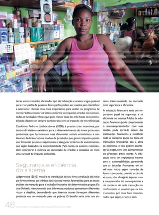 dores como tamanho da família, tipo de habitação e acesso a água potável
para criar perfis de pessoas. Estes perfis podem ser usados para identificar
e selecionar clientes mas, mais importante, para avaliar os programas de
microcrédito e mudar os focos conforme os impactos criados nas comunidades. A fundação reforça que pelo menos duas das três bases da sustentabilidade devem ser sempre consideradas em se tratando de microfinanças.
Conforme Pedro e colaboradores (2008), é preciso criar incentivos, por
dentro do sistema existente, para o desenvolvimento de novos processos
produtivos, que harmonizem suas dimensões sociais, econômicas e ambientais; desbravar novos modos de produção que gerem impactos positivos; fomentar práticas responsáveis e assegurar critérios de investimentos
que sejam baseados na sustentabilidade. Para tanto, os autores recomendam incorporar à métrica de concessão de crédito e avaliação de risco
uma variável de impacto ambiental.

Segurança e eficiência
do sistema
Ledgerwood (2013) mostra na introdução de seu livro a evolução do início
do fornecimento do crédito para classes menos favorecidas para as atuais
análises de mercado para a inclusão financeira de determinados grupos. Ela
cita Ehrbeck, mencionando que diferentes produtos apresentam diferentes
riscos e desafios, demandando que diversos atores forneçam diferentes
produtos em um mercado para os pobres. O desafio seria criar um sis-

48

Microcrédito e microsseguros das instituições financeiras no Brasil

tema interconectado de mercado
com segurança e eficiência.
A educação financeira teria um importante papel na segurança e na
eficiência do sistema. A falta de educação financeira pode comprometer
o microempreendedor com suas
dívidas, pode torná-lo refém das
instituições financeiras e modificar
todo o contexto social no local. As
transações financeiras são a alma
da economia e não podem acontecer às cegas, sem uma compreensão
do processo pelos atores. A educação seria um importante insumo
para a sustentabilidade, garantindo
que as decisões financeiras em nível mais micro sejam tomadas de
forma consciente, criando o círculo
virtuoso tão almejado. Apenas com
a compreensão das consequências e
do contexto de cada transação microfinanceira é possível que os instrumentos, por mais bem intencionados que sejam, criem o bem.

 