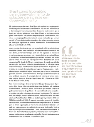 Brasil como laboratório
para desenvolvimento de
soluções para países em
desenvolvimento
Há muito tempo se diz que o Brasil é um país modelo para o desenvolvimento de políticas voltadas à sustentabilidade. No caso das microfinanças
e das instituições financeiras, as análises do cenário atual mostram que o
Brasil tem sido um laboratório nessa área. O Brasil foi um dos primeiros
países a desenvolver um conjunto de princípios de sustentabilidade, reunindo os principais padrões internacionais para as instituições que operam
no país, o Protocolo Verde. Além disso, é um dos países com maior número
de instituições signatárias de padrões internacionais de sustentabilidade
(Banco Central do Brasil, 2011).
Assim como as demais empresas e organizações brasileiras, as instituições
financeiras também estão sofrendo o processo de internacionalização. No
caso destas, a internacionalização pode ter três aspectos: as transações
transfronteiriças, que acontecem entre bancos de diversas nacionalidades;
a atuação local de bancos estrangeiros, por entrada direta ou por aquisição de bancos nacionais; e a presença de bancos domésticos em países
estrangeiros. Na década de 90, com a estabilização da moeda e a redução
de restrições nos demais países, foi possível observar os três aspectos da
internacionalização. Esse fenômeno ressalta a importância do país nas estratégias de mercado de instituições estrangeiras. Pesquisas sobre a evolução do sistema bancário brasileiro mostraram que os bancos estrangeiros
possuem o mesmo comportamento no Brasil que os bancos nacionais e
uma tendência crescente de ampliação da rede externa de bancos nacionais, como o Banco do Brasil e o Itaú (Freitas, 2011; Nunes et al., 2011;
Costa & Souza-Santos, 2010).

O Brasil está
desenvolvendo
suas próprias
práticas no setor
de microfinanças,
o que demonstra
sua oportunidade
de liderança
neste setor.

Essa internacionalização deve ser compreendida por dois aspectos. O primeiro deles é uma visão mais global das práticas do banco sob o viés da
sustentabilidade. Os bancos globais passam a ter que atender critérios e
padrões internacionais de qualidade e de sustentabilidade tanto para adentrar novos mercados como para se manterem competitivos. Por esse motivo, por exemplo, o Banco do Brasil assinou o Protocolo Verde em 1993,
aderiu ao Pacto Global em 2003 e ao Global Reporting Initiative (GRI) em
2006 (Banco do Brasil, 2011). O segundo aspecto é o aumento da visibilidade das práticas nacionais de sustentabilidade, que podem servir de modelo
para as demais organizações. O movimento pela sustentabilidade deve ser
cada vez mais autônomo e criado conforme as particularidades locais e
não impostos por outras realidades. Como ressaltado anteriormente, o
Brasil está desenvolvendo suas próprias práticas no setor das microfinanças, que está sendo apropriado pelas instituições financeiras estrangeiras, o
que demonstra um sucesso nas circunstâncias atuais.
CEBDS

49

 