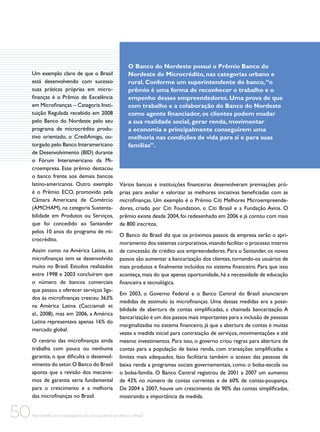 Um exemplo claro de que o Brasil
está desenvolvendo com sucesso
suas práticas próprias em microfinanças é o Prêmio de Excelência
em Microfinanças – Categoria Instituição Regulada recebido em 2008
pelo Banco do Nordeste pelo seu
programa de microcrédito produtivo orientado, o CrediAmigo, outorgado pelo Banco Interamericano
de Desenvolvimento (BID) durante
o Fórum Interamericano da Microempresa. Esse prêmio destacou
o banco frente aos demais bancos
latino-americanos. Outro exemplo
é o Prêmio ECO, promovido pela
Câmara Americana de Comércio
(AMCHAM), na categoria Sustentabilidade em Produtos ou Serviços,
que foi concedido ao Santander
pelos 10 anos do programa de microcrédito.
Assim como na América Latina, as
microfinanças tem se desenvolvido
muito no Brasil. Estudos realizados
entre 1998 e 2003 concluíram que
o número de bancos comerciais
que passou a oferecer serviços ligados às microfinanças cresceu 363%
na América Latina (Cacciamali et
al., 2008), mas em 2006, a América
Latina representava apenas 16% do
mercado global.
O cenário das microfinanças ainda
trabalha com pouca ou nenhuma
garantia, o que dificulta o desenvolvimento do setor. O Banco do Brasil
aponta que a revisão dos mecanismos de garantia seria fundamental
para o crescimento e a melhoria
das microfinanças no Brasil.

50

O Banco do Nordeste possui o Prêmio Banco do
Nordeste de Microcrédito, nas categorias urbano e
rural. Conforme um superintendente do banco, “o
prêmio é uma forma de reconhecer o trabalho e o
empenho desses empreendedores. Uma prova de que
com trabalho e a colaboração do Banco do Nordeste
como agente financiador, os clientes podem mudar
a sua realidade social, gerar renda, movimentar
a economia e principalmente conseguirem uma
melhoria nas condições de vida para si e para suas
famílias”.

Vários bancos e instituições financeiras desenvolveram premiações próprias para avaliar e valorizar as melhores iniciativas beneficiadas com as
microfinanças. Um exemplo é o Prêmio Citi Melhores Microempreendedores, criado por Citi Foundation, o Citi Brasil e a Fundação Avina. O
prêmio existe desde 2004, foi redesenhado em 2006 e já contou com mais
de 800 inscritos.
O Banco do Brasil diz que os próximos passos da empresa serão o aprimoramento dos sistemas corporativos, visando facilitar o processo interno
de concessão de crédito aos empreendedores. Para o Santander, os novos
passos são aumentar a bancarização dos clientes, tornando-os usuários de
mais produtos e finalmente incluídos no sistema financeiro. Para que isso
aconteça, mais do que apenas oportunidade, há a necessidade de educação
financeira e tecnológica.
Em 2003, o Governo Federal e o Banco Central do Brasil anunciaram
medidas de estímulo às microfinanças. Uma dessas medidas era a possibilidade de abertura de contas simplificadas, a chamada bancarização. A
bancarização é um dos passos mais importantes para a inclusão de pessoas
marginalizadas no sistema financeiro, já que a abertura de contas é muitas
vezes a medida inicial para contratação de serviços, movimentações e até
mesmo investimentos. Para isso, o governo criou regras para abertura de
contas para a população de baixa renda, com transações simplificadas e
limites mais adequados. Isso facilitaria também o acesso das pessoas de
baixa renda a programas sociais governamentais, como o bolsa-escola ou
o bolsa-família. O Banco Central registrou de 2001 a 2007 um aumento
de 43% no número de contas correntes e de 60% de contas-poupança.
De 2004 a 2007, houve um crescimento de 90% das contas simplificadas,
mostrando a importância da medida.

Microcrédito e microsseguros das instituições financeiras no Brasil

 