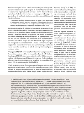 Dentre os exemplos de boas práticas mencionados pelas instituições financeiras está a inovação ligada ao agente de crédito. O agente de crédito
é extremamente importante tendo em vista o modelo desenvolvido para
aplicação e difusão do microcrédito e do microsseguro no Brasil, que depende não só de qualificação técnica como também de sensibilidade social.
Conforme Kwitko,
“Como membro atuante na comunidade, cabe-lhe (ao agente) o papel de articulador
e desencadeador de ações locais, para conquistar a credibilidade das lideranças e
dos membros da comunidade como um todo, para integrar e solidificar a imagem da
instituição de microfinança (imF) / Programa de microcrédito” (Kwitko, 2010) 2010)

Inicialmente, os agentes de crédito eram muitas vezes terceirizados e com
pouco treinamento.Aos poucos, o mercado e as organizações aumentaram
a valorização do profissional, até que em 2009 foi reconhecida como profissão na Classificação Brasileira de Ocupações (CBO), junto ao Ministério
do Trabalho e Emprego. As inovações da prática do agente apontam cada
vez mais para uma autonomia, uma possibilidade de ser um agente de mudança nas comunidades em que atua. Uma determinada região não precisa
ser enxergada como um local de miséria e mazelas e sim como uma região
de potenciais empreendedores. Talvez essa autonomia chegue a tal ponto
que se assemelhe às dinâmicas de rede de outros profissionais ligados a
mudanças sociais.
O programa CRESCER do Governo Federal permitiu que algumas análises
fossem feitas quanto ao público do microcrédito. Cerca de 60% dos beneficiados pelo CRESCER atuam no mercado informal. Em 2012, os empreendedores individuais somaram 34% e as microempresas 6%. Em relação ao
gênero, há prevalência feminina entre os tomadores de microcrédito: 58%,
contra 42% do público masculino (CAIXA, 2012).
O país conta com diversos elementos e características que o tornam ideal
para possuir um pleno setor microfinanceiro: população numerosa, grande
número de pequenos empreendimentos no setor de baixa renda, informalidade na economia, e um grande público ainda a margem do setor

financeiro (Araújo et al., 2012). Os
autores atribuem à política pública
ainda incipiente a baixa penetração
das microfinanças no Brasil. Uma
pesquisa realizada na América Latina avaliou três aspectos das microfinanças: estrutura regulatória, clima
de investimento e desenvolvimento
institucional. Em 2007, o Brasil foi
classificado como um dos piores
países em termos de microfinanças.
Nos anos seguintes, houve um aumento significativo de políticas públicas ligadas à inclusão social e as
microfinanças sem dúvida seriam
um caminho para a diminuição da
miséria e da desigualdade no país
(Miranda, 2011). Como demonstrado também ao longo do texto, nos
últimos anos, houve um crescimento das regulações e estímulos relevantes no setor, como o PNMPO
(Programa Nacional de Microcrédito Produtivo Orientado). Essas políticas reforçam o apoio institucional,
governamental e social para que as
práticas ligadas a microfinanças se
mantenham. Ainda que a sustentabilidade financeira possa não estar
presente em todos os projetos, há
benefícios diretos e indiretos para

O Itaú Unibanco, no entanto, vê uma melhora nesse cenário. Em 2010, a base
de clientes do Itaú Microcrédito registrava 83% de estabelecimentos informais,
enquanto em 2012 esse índice chegou a 58%. O Itaú Unibanco avança nas
análises estratégicas ao valorizar o papel dos microempreendedores individuais,
principalmente aqueles classificados como “semiformais”. São empreendedores
formais que agem como informais, cometem erros no pagamento dos impostos
e pecam na gestão, sentindo insegurança no momento de tomada de decisão.
Existe ainda, nesse perfil, o desejo de aproximação com outros empreendedores
e técnicos que possam auxiliá-los. O Itaú Microcrédito acompanha o ciclo de vida
de seus clientes, entendendo a complexidade e contribuindo na transformação de
um negócio informal em formal (Itaú Unibanco, 2013).

CEBDS

51

 