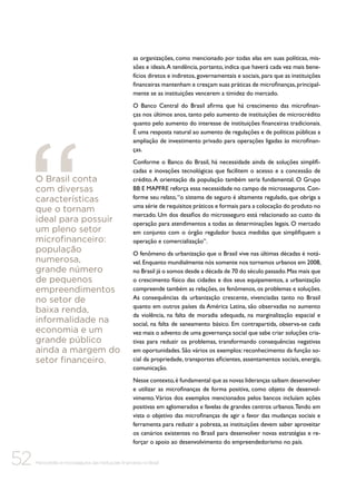 as organizações, como mencionado por todas elas em suas políticas, missões e ideais. A tendência, portanto, indica que haverá cada vez mais benefícios diretos e indiretos, governamentais e sociais, para que as instituições
financeiras mantenham e cresçam suas práticas de microfinanças, principalmente se as instituições vencerem a timidez do mercado.
O Banco Central do Brasil afirma que há crescimento das microfinanças nos últimos anos, tanto pelo aumento de instituições de microcrédito
quanto pelo aumento do interesse de instituições financeiras tradicionais.
É uma resposta natural ao aumento de regulações e de políticas públicas a
ampliação de investimento privado para operações ligadas às microfinanças.

O Brasil conta
com diversas
características
que o tornam
ideal para possuir
um pleno setor
microfinanceiro:
população
numerosa,
grande número
de pequenos
empreendimentos
no setor de
baixa renda,
informalidade na
economia e um
grande público
ainda a margem do
setor financeiro.

Conforme o Banco do Brasil, há necessidade ainda de soluções simplificadas e inovações tecnológicas que facilitem o acesso e a concessão de
crédito. A orientação da população também seria fundamental. O Grupo
BB E MAPFRE reforça essa necessidade no campo de microsseguros. Conforme seu relato, “o sistema de seguro é altamente regulado, que obriga a
uma série de requisitos práticos e formais para a colocação do produto no
mercado. Um dos desafios do microsseguro está relacionado ao custo da
operação para atendimentos a todas as determinações legais. O mercado
em conjunto com o órgão regulador busca medidas que simplifiquem a
operação e comercialização”.
O fenômeno da urbanização que o Brasil vive nas últimas décadas é notável. Enquanto mundialmente nós somente nos tornamos urbanos em 2008,
no Brasil já o somos desde a década de 70 do século passado. Mas mais que
o crescimento físico das cidades e dos seus equipamentos, a urbanização
compreende também as relações, os fenômenos, os problemas e soluções.
As consequências da urbanização crescente, vivenciadas tanto no Brasil
quanto em outros países da América Latina, são observadas no aumento
da violência, na falta de moradia adequada, na marginalização espacial e
social, na falta de saneamento básico. Em contrapartida, observa-se cada
vez mais o advento de uma governança social que sabe criar soluções criativas para reduzir os problemas, transformando consequências negativas
em oportunidades. São vários os exemplos: reconhecimento da função social da propriedade, transportes eficientes, assentamentos sociais, energia,
comunicação.
Nesse contexto, é fundamental que as novas lideranças saibam desenvolver
e utilizar as microfinanças de forma positiva, como objeto de desenvolvimento. Vários dos exemplos mencionados pelos bancos incluíam ações
positivas em aglomerados e favelas de grandes centros urbanos. Tendo em
vista o objetivo das microfinanças de agir a favor das mudanças sociais e
ferramenta para reduzir a pobreza, as instituições devem saber aproveitar
os cenários existentes no Brasil para desenvolver novas estratégias e reforçar o apoio ao desenvolvimento do empreendedorismo no país.

52

Microcrédito e microsseguros das instituições financeiras no Brasil

 