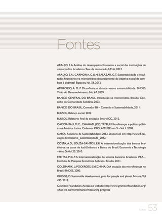 Fontes
ARAÚJO, E.A. Análise do desempenho financeiro e social das instituições de
microcrédito brasileiras. Tese de doutorado, UFLA, 2012.
ARAÚJO, E.A., CARMONA, C.U.M; SALAZAR, G.T. Sustentabilidade e resultados financeiros no microcrédito: distanciamento do objetivo social de combate à pobreza? Espacios,Vol. 33, 2012.
AMBROZIO, A. M. P. Microfinanças: alcance versus sustentabilidade. BNDES,
Visão do Desenvolvimento. No. 67, 2009.
BANCO CENTRAL DO BRASIL. Introdução ao microcrédito. Brasília: Conselho da Comunidade Solidária, 2002.
BANCO DO BRASIL, Conexão BB – Conexão e Sustentabilidade, 2011.
BLUSOL. Balanço social, 2012.
BLUSOL. Relatório final da avaliação Smart ICC, 2012.
CACCIAMALI, M.C.; CHAHAD, J.P.Z.; TATEI, F. Microfinanças e política pública na América Latina. Cadernos PROLAM/USP. ano 9 – Vol.1. 2008.
CAIXA. Relatório de Sustentabilidade, 2012. Disponível em: http://www1.caixa.gov.br/relatorio_sustentabilidade_2012/
COSTA, A.D.; SOUZA-SANTOS, E.R. A internacionalização dos bancos brasileiros: os casos de Itaú/Unibanco e Banco do Brasil. Economia e Tecnologia
– Ano 06 Vol 20. 2010.
FREITAS, M.C.P. A Internacionalização do sistema bancário brasileiro. IPEA –
Instituto de Pesquisa Econômica Aplicada. Brasília, 2011.
GOLDMARK, L; POCKROSS, S;VECHINA, D. A situação das microfinanças no
Brasil. BNDES, 2000.
GRIGGS, D. Sustainable development goals for people and planet. Nature, Vol
495. 2013.
Grameen Foundation.Acesso ao website: http://www.grameenfoundation.org/
what-we-do/microfinance/measuring-progress

CEBDS

53

 
