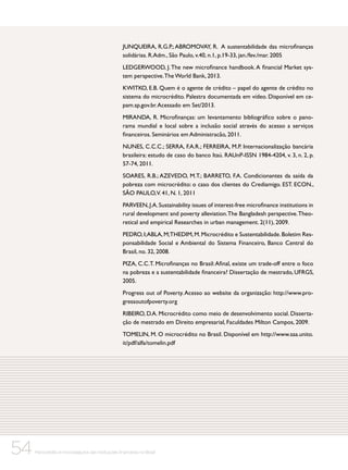 JUNQUEIRA, R.G.P.; ABROMOVAY, R. A sustentabilidade das microfinanças
solidárias. R.Adm., São Paulo, v.40, n.1, p.19-33, jan./fev./mar. 2005
LEDGERWOOD, J. The new microfinance handbook. A financial Market system perspective. The World Bank, 2013.
KWITKO, E.B. Quem é o agente de crédito – papel do agente de crédito no
sistema do microcrédito. Palestra documentada em vídeo. Disponível em cepam.sp.gov.br. Acessado em Set/2013.
MIRANDA, R. Microfinanças: um levantamento bibliográfico sobre o panorama mundial e local sobre a inclusão social através do acesso a serviços
financeiros. Seminários em Administracão, 2011.
NUNES, C.C.C.; SERRA, F.A.R.; FERREIRA, M.P. Internacionalização bancária
brasileira: estudo de caso do banco Itaú. RAUnP-ISSN 1984-4204, v. 3, n. 2, p.
57-74, 2011.
SOARES, R.B.; AZEVEDO, M.T.; BARRETO, F.A. Condicionantes da saída da
pobreza com microcrédito: o caso dos clientes do Crediamigo. EST. ECON.,
SÃO PAULO,V. 41, N. 1, 2011
PARVEEN, J.A. Sustainability issues of interest-free microfinance institutions in
rural development and poverty alleviation. The Bangladesh perspective. Theoretical and empirical Researches in urban management. 2(11), 2009.
PEDRO, I; ABLA, M;THEDIM, M. Microcrédito e Sustentabilidade. Boletim Responsabilidade Social e Ambiental do Sistema Financeiro, Banco Central do
Brasil, no. 32, 2008.
PIZA, C.C.T. Microfinanças no Brasil: Afinal, existe um trade-off entre o foco
na pobreza e a sustentabilidade financeira? Dissertação de mestrado, UFRGS,
2005.
Progress out of Poverty. Acesso ao website da organização: http://www.progressoutofpoverty.org
RIBEIRO, D.A. Microcrédito como meio de desenvolvimento social. Dissertação de mestrado em Direito empresarial, Faculdades Milton Campos, 2009.
TOMELIN, M. O microcrédito no Brasil. Disponível em http://www.saa.unito.
it/pdf/alfa/tomelin.pdf

54

Microcrédito e microsseguros das instituições financeiras no Brasil

 