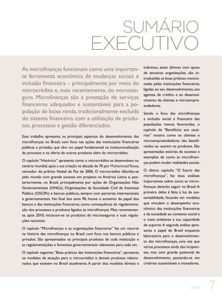 Sumário

Executivo
As microfinanças funcionam como uma importante ferramenta econômica de mudanças sociais e
inclusão financeira – principalmente por meio do
microcrédito e, mais recentemente, do microsseguro. Microfinanças são a prestação de serviços
financeiros adequados e sustentáveis para a população de baixa renda, tradicionalmente excluída
do sistema financeiro, com a utilização de produtos, processos e gestão diferenciados.
Este trabalho apresenta os principais aspectos do desenvolvimento das
microfinanças no Brasil, com foco nas ações das instituições financeiras
públicas e privadas, que têm um papel fundamental na institucionalização
do processo e na oferta de outros produtos além do microcrédito.
O capítulo “Histórico” apresenta como o microcrédito se desenvolveu no
cenário mundial, após a sua criação na década de 70 por Muhammad Yunus,
vencedor do prêmio Nobel da Paz de 2006. O microcrédito difundiu-se
pelo mundo com grande sucesso em projetos na América Latina e, posteriormente, no Brasil, principalmente por ações de Organizações Não
Governamentais (ONGs), Organizações da Sociedade Civil de Interesse
Público (OSCIPs) e bancos públicos, sempre com parcerias internacionais
e governamentais. No final dos anos 90, houve o aumento do papel dos
bancos e das instituições financeiras, como consequência da regulamentação dos processos e produtos ligados às microfinanças. Mais recentemente, após 2010, iniciaram-se os produtos de microsseguros e suas regulações nacionais.
O capítulo “Microfinanças e as organizações financeiras” faz um recorte
na história das microfinanças no Brasil com foco nos bancos públicos e
privados. São apresentados os principais produtos de cada instituição e
as regulamentações e fomentos governamentais relevantes para cada um.
O capítulo seguinte, “Boas práticas das instituições financeiras”, apresenta
os modelos de atuação para o microcrédito e demais produtos relacionados que existem no Brasil atualmente. A partir dos modelos diretos e

indiretos, estes últimos com apoio
de terceiras organizações, são introduzidas as boas práticas mencionadas pelas instituições financeiras,
ligadas ao seu desenvolvimento, aos
agentes de crédito e ao desenvolvimento de clientes e microempreendedores.
Sendo o foco das microfinanças
a inclusão social e financeira das
populações menos favorecidas, o
capítulo de “Benefícios aos usuários” mostra como os clientes e
microempreendedores são beneficiados ao usarem os produtos. São
apresentadas estórias de sucesso e
exemplos de como as microfinanças podem mudar realidades sociais.
O último capítulo, “O futuro das
microfinanças”, faz duas análises
importantes sobre como as microfinanças deverão seguir no Brasil. A
primeira delas é feita à luz da sustentabilidade, focando em modelos
que vinculam o desempenho econômico das instituições financeiras
e da sociedade ao contexto social e
o meio ambiente e sua capacidade
de suporte. A segunda análise apresenta o papel do Brasil enquanto
laboratório para o desenvolvimento das microfinanças, uma vez que
vários processos ainda são incipientes, mas com grande potencial de
desenvolvimento, pautando-se em
critérios sustentáveis e inovadores.

CEBDS

7

 