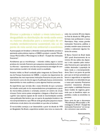 Mensagem da

Presidência

Eliminar a pobreza e reduzir a níveis toleráveis a
desigualdade na distribuição de renda estão entre
os maiores obstáculos para a construção de um
modelo verdadeiramente sustentável, não só do
ponto de vista social, mas ambiental e econômico.
A preocupação em fortalecer a dimensão social, aprofundando conceitos e
apontando ações práticas, inspirou o CEBDS a produzir o estudo “Microfinanças: Microcrédito e Microsseguros no Brasil – O papel das instituições
financeiras”.
Acreditamos que as microfinanças – incluindo crédito, seguro e outros
produtos do mercado financeiro para pequenos empreendedores, formais
ou informais – representam uma das mais promissoras estratégias de combate à pobreza mundial e de inclusão social na atualidade.
Iniciativa inédita no Brasil conduzida pelos integrantes da Câmara Temática de Finanças Sustentáveis do CEBDS,  o estudo traz depoimentos de
especialistas das mais importantes instituições financeiras do país, tanto da
área bancária como da área de seguro. A publicação buscou ensinamentos
desenvolvidos no meio acadêmico e conta algumas histórias concretas.
As experiências aqui narradas dão a exata dimensão de que o processo
de inclusão social, pela via do empreendedorismo principalmente a partir
do microcrédito produtivo e orientado, constrói um cenário de círculo
virtuoso. Como outros países emergentes e desiguais, o Brasil tem muito
a ganhar caso sejamos capazes de dar escala às recomendações contidas
nesta publicação.Vale lembrar que um quarto da população brasileira é de
microempreendedores e que 70% da renda gerada pelos pequenos empreendimentos circula dentro da comunidade em que eles se localizam.
O microcrédito começou a ser desenvolvido a partir da década de 1970
em Bangladesh. No Brasil, a experiência também teve início na mesma dé-

cada, mas somente 20 anos depois,
no final da década de 1990, ganhou
formato mais profissional e menos
filantrópico. Hoje, nossas grandes
instituições financeiras, públicas e
privadas, mantêm essas carteiras de
crédito e colecionam algumas histórias de sucesso.
O Banco Central do Brasil desde
2011 prevê direcionamento de no
mínimo 2% dos saldos dos depósitos à vista captados pelas instituições financeiras para operações de
crédito destinadas à população de
baixa renda e a microempreendedores. Esse é um ponto de partida
para que os serviços prestados por
bancos e seguradoras se expandam
na dimensão e na velocidade de que
o nosso país necessita. Precisamos
encontrar mecanismos eficientes
para ampliar a viabilidade financeira
desse modelo de negócios, garantindo que os benefícios sejam expandidos a todos os envolvidos no
processo.
Estou certa de que o documento
“Microfinanças: Microcrédito e Microsseguros no Brasil – O papel das
instituições financeiras” vai nos ajudar a encontrar esse caminho.
Atenciosamente,

Marina Grossi
CEBDS

9

 