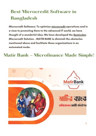 Microcredit Software: To optimize microcredit operations and in
a view to promoting them to the advanced IT world, we have
thought of a wonderful idea. We have developed the Semicolon
Microcredit Solution – MATIR BANK to diminish the obstacles
mentioned above and facilitate these organizations in an
automated mode.
Best Microcredit Software in
Bangladesh
Matir Bank - Microfinance Made Simple!
 
