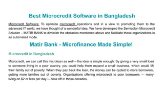 Best Microcredit Software in Bangladesh
Microcredit Software: To optimize microcredit operations and in a view to promoting them to the
advanced IT world, we have thought of a wonderful idea. We have developed the Semicolon Microcredit
Solution – MATIR BANK to diminish the obstacles mentioned above and facilitate these organizations in
an automated mode.
Matir Bank - Microfinance Made Simple!
Microcredit in Bangladesh
Microcredit, we can call this microloan as well – the idea is simple enough: By giving a very small loan
to someone living in a poor country, you could help them expand a small business, which would lift
their family out of poverty. When they pay back the loan, the money can be cycled to more borrowers,
getting more families out of poverty. Organizations offering microcredit to poor borrowers — many
living on $2 or less per day — took off in those decades.
 