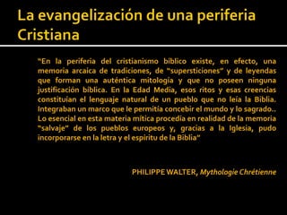 “En la periferia del cristianismo bíblico existe, en efecto, una
memoria arcaica de tradiciones, de “supersticiones” y de leyendas
que forman una auténtica mitología y que no poseen ninguna
justificación bíblica. En la Edad Media, esos ritos y esas creencias
constituían el lenguaje natural de un pueblo que no leía la Biblia.
Integraban un marco que le permitía concebir el mundo y lo sagrado..
Lo esencial en esta materia mítica procedía en realidad de la memoria
“salvaje” de los pueblos europeos y, gracias a la Iglesia, pudo
incorporarse en la letra y el espíritu de la Biblia”



                           PHILIPPE WALTER, Mythologie Chrétienne
 