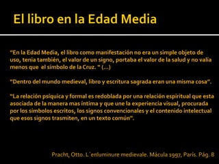 ”En la Edad Media, el libro como manifestación no era un simple objeto de
uso, tenia también, el valor de un signo, portaba el valor de la salud y no valía
menos que el símbolo de la Cruz. “ (…)

“Dentro del mundo medieval, libro y escritura sagrada eran una misma cosa”.

“La relación psíquica y formal es redoblada por una relación espiritual que esta
asociada de la manera mas íntima y que une la experiencia visual, procurada
por los símbolos escritos, los signos convencionales y el contenido intelectual
que esos signos trasmiten, en un texto común”.




                Pracht, Otto. L´enluminure medievale. Mácula 1997, París. Pág. 8
 