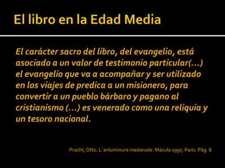 El carácter sacro del libro, del evangelio, está
asociado a un valor de testimonio particular(…)
el evangelio que va a acompañar y ser utilizado
en los viajes de predica a un misionero, para
convertir a un pueblo bárbaro y pagano al
cristianismo (…) es venerado como una reliquia y
un tesoro nacional.


             Pracht, Otto. L´enluminure medievale. Mácula 1997, París. Pág. 8
 