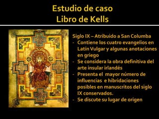Siglo IX – Atribuido a San Columba
- Contiene los cuatro evangelios en
  Latín Vulgar y algunas anotaciones
  en griego
- Se considera la obra definitiva del
  arte insular irlandés
- Presenta el mayor número de
  influencias e hibridaciones
  posibles en manuscritos del siglo
  IX conservados.
- Se discute su lugar de origen
 