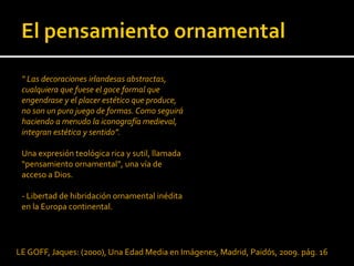 “ Las decoraciones irlandesas abstractas,
 cualquiera que fuese el goce formal que
 engendrase y el placer estético que produce,
 no son un puro juego de formas. Como seguirá
 haciendo a menudo la iconografía medieval,
 integran estética y sentido”.

 Una expresión teológica rica y sutil, llamada
 “pensamiento ornamental”, una vía de
 acceso a Dios.

 - Libertad de hibridación ornamental inédita
 en la Europa continental.




LE GOFF, Jaques: (2000), Una Edad Media en Imágenes, Madrid, Paidós, 2009. pág. 16
 