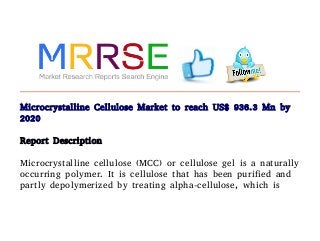 Microcrystalline Cellulose Market to reach US$ 936.3 Mn by
2020
Report Description
Microcrystalline cellulose (MCC) or cellulose gel is a naturally
occurring polymer. It is cellulose that has been purified and
partly depolymerized by treating alpha-cellulose, which is
 