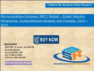 Published By: Syndicate Market Research
Microcrystalline Cellulose (MCC) Market - Global Industry
Perspective, Comprehensive Analysis and Forecast, 2015 –
2021
Joel John
3422 SW 15 Street, Suit #8138,
Deerfield Beach,
Florida 33442, USA
Tel: +1-386-310-3803
Toll Free: 1-855-465-4651
www.marketresearchstore.com
sales@marketresearchstore.com
 