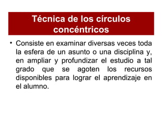 Técnica de los círculos
concéntricos
• Consiste en examinar diversas veces toda
la esfera de un asunto o una disciplina y,
en ampliar y profundizar el estudio a tal
grado que se agoten los recursos
disponibles para lograr el aprendizaje en
el alumno.
 