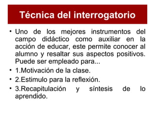 Técnica del interrogatorio
• Uno de los mejores instrumentos del
campo didáctico como auxiliar en la
acción de educar, este permite conocer al
alumno y resaltar sus aspectos positivos.
Puede ser empleado para...
• 1.Motivación de la clase.
• 2.Estimulo para la reflexión.
• 3.Recapitulación y síntesis de lo
aprendido.
 