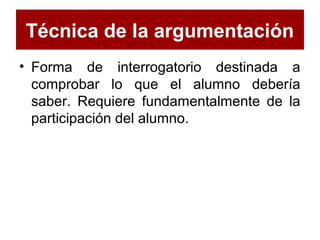 Técnica de la argumentación
• Forma de interrogatorio destinada a
comprobar lo que el alumno debería
saber. Requiere fundamentalmente de la
participación del alumno.
 