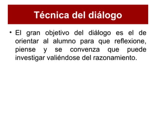 Técnica del diálogo
• El gran objetivo del diálogo es el de
orientar al alumno para que reflexione,
piense y se convenza que puede
investigar valiéndose del razonamiento.
 