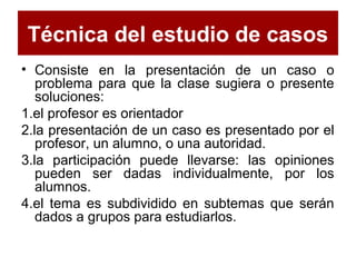 Técnica del estudio de casos
• Consiste en la presentación de un caso o
problema para que la clase sugiera o presente
soluciones:
1.el profesor es orientador
2.la presentación de un caso es presentado por el
profesor, un alumno, o una autoridad.
3.la participación puede llevarse: las opiniones
pueden ser dadas individualmente, por los
alumnos.
4.el tema es subdividido en subtemas que serán
dados a grupos para estudiarlos.
 