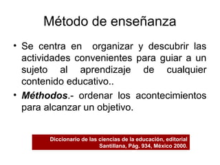 Método de enseñanza
• Se centra en organizar y descubrir las
actividades convenientes para guiar a un
sujeto al aprendizaje de cualquier
contenido educativo..
• Méthodos.- ordenar los acontecimientos
para alcanzar un objetivo.
Diccionario de las ciencias de la educación, editorial
Santillana, Pág. 934, México 2000.
 