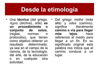 Desde la etimología
• Una técnica (del griego,
τέχνη (téchne), arte) es
un procedimiento o
conjunto de estos,
(reglas, normas o
protocolos), que tienen
como objetivo obtener un
resultado determinado,
ya sea en el campo de la
ciencia, de la tecnología,
del arte, de la educación
o en cualquier otra
actividad.
• Del griego metha (más
allá) y odos (camino),
significa literalmente
camino o vía para llegar
más lejos; hace
referencia al medio para
llegar a un fin. En su
significado original esta
palabra nos indica que el
camino conduce a un
lugar.
 