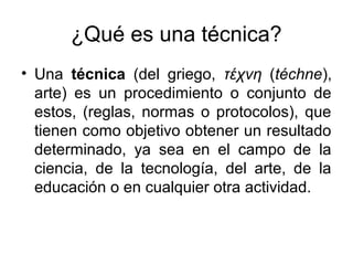 ¿Qué es una técnica?
• Una técnica (del griego, τέχνη (téchne),
arte) es un procedimiento o conjunto de
estos, (reglas, normas o protocolos), que
tienen como objetivo obtener un resultado
determinado, ya sea en el campo de la
ciencia, de la tecnología, del arte, de la
educación o en cualquier otra actividad.
 