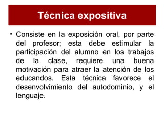 Técnica expositiva
• Consiste en la exposición oral, por parte
del profesor; esta debe estimular la
participación del alumno en los trabajos
de la clase, requiere una buena
motivación para atraer la atención de los
educandos. Esta técnica favorece el
desenvolvimiento del autodominio, y el
lenguaje.
 