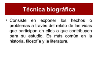 Técnica biográfica
• Consiste en exponer los hechos o
problemas a través del relato de las vidas
que participan en ellos o que contribuyen
para su estudio. Es más común en la
historia, filosofía y la literatura.
 