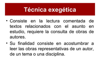 Técnica exegética
• Consiste en la lectura comentada de
textos relacionados con el asunto en
estudio, requiere la consulta de obras de
autores.
• Su finalidad consiste en acostumbrar a
leer las obras representativas de un autor,
de un tema o una disciplina.
 
