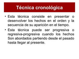 Técnica cronológica
• Esta técnica consiste en presentar o
desenvolver los hechos en el orden y la
secuencia de su aparición en el tiempo.
• Esta técnica puede ser progresiva o
regresiva-progresiva cuando los hechos
Son abordados partiendo desde el pasado
hasta llegar al presente.
 