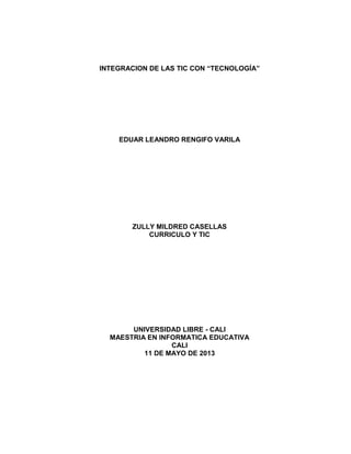 INTEGRACION DE LAS TIC CON “TECNOLOGÍA”
EDUAR LEANDRO RENGIFO VARILA
ZULLY MILDRED CASELLAS
CURRICULO Y TIC
UNIVERSIDAD LIBRE - CALI
MAESTRIA EN INFORMATICA EDUCATIVA
CALI
11 DE MAYO DE 2013
 