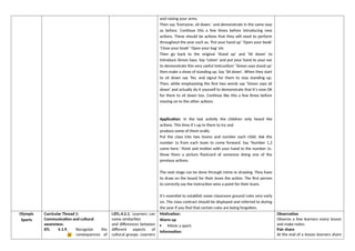 and raising your arms.
Then say ‘Everyone, sit down.’ and demonstrate in the same way
as before. Continue this a few times before introducing new
actions. These should be actions that they will need to perform
throughout the year such as; ‘Put your hand up’ ‘Open your book’
‘Close your book’ ‘Open your bag’ etc
Then go back to the original ‘Stand up’ and ‘Sit down’ to
introduce Simon Says. Say ‘Listen’ and put your hand to your ear
to demonstrate this very useful instruction! ‘Simon says stand up’
then make a show of standing up. Say ‘Sit down’. When they start
to sit down say ‘No, and signal for them to stay standing up.
Then, while emphasizing the first two words say ‘Simon says sit
down’ and actually do it yourself to demonstrate that it’s now OK
for them to sit down too. Continue like this a few times before
moving on to the other actions.
Application: In the last activity the children only heard the
actions. This time it’s up to them to try and
produce some of them orally.
Put the class into two teams and number each child. Ask the
number 1s from each team to come forward. Say ‘Number 1,2
come here.’ Point and motion with your hand to the number 1s.
Show them a picture flashcard of someone doing one of the
previous actions.
The next stage can be done through mime or drawing. They have
to draw on the board for their team the action. The first person
to correctly say the instruction wins a point for their team.
It’s essential to establish some classroom ground rules very early
on. The class contract should be displayed and referred to during
the year if you find that certain rules are being forgotten.
Olympic
Sports
Curricular Thread 1:
Communication and cultural
awareness.
EFL 4.1.9. Recognize the
consequences of
I.EFL.4.2.1. Learners can
name similarities
and differences between
different aspects of
cultural groups. Learners
Motivation:
Warm up
 Mimic a sport.
Information:
Observation
Observe a few learners every lesson
and make notes.
Pair share
At the end of a lesson learners share
 
