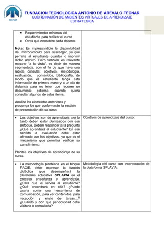FUNDACION TECNOLOGICA ANTONIO DE AREVALO TECNAR
            COORDINACIÓN DE AMBIENTES VIRTUALES DE APRENDIZAJE
                              ESTRATEGICA


    •   Requerimientos mínimos del
        estudiante para realizar el curso
    •   Otros que considere cada docente

Nota: Es imprescindible la disponibilidad
del microcurriculo para descargar, ya que
permite al estudiante guardar o imprimir
dicho archivo. Pero también es relevante
mostrar “a la vista”, es decir de manera
segmentada, con el fin de que haya una
rápida consulta: objetivos, metodología,
evaluación,    contenidos, bibliografía, de
modo que el estudiante tenga esta
información de primera mano y a un clic de
distancia para no tener que recorrer un
documento      extenso,   cuando      quiera
consultar algunos de estos ítems.

Analice los elementos anteriores y
proponga los que conformarán la sección
de presentación de su curso.

•   Los objetivos son de aprendizaje, por lo Objetivos de aprendizaje del curso:
    tanto deben estar planteados con ese
    enfoque. Deben responder a la pregunta
    ¿Qué aprenderá el estudiante? En ese
    sentido la evaluación debe estar
    alineada con los objetivos, ya que es el
    mecanismo que permitirá verificar su
    cumplimiento.

Plantee los objetivos de aprendizaje de su
curso.

•   La metodología planteada en el bloque Metodología del curso con incorporación de
    PACIE, debe expresar la función la plataforma SPLAVIA:
    didáctica     que      desempeñará   la
    plataforma educativa SPLAVIA en el
    proceso enseñanza y aprendizaje.
    ¿Para qué le servirá al estudiante?
    ¿Qué encontrará en ella? ¿Puede
    usarla como una herramienta de
    comunicación, para ver contenidos, para
    recepción y envío de tareas…?
    ¿Cuándo y con que periodicidad debe
    visitarla o consultarla?
 