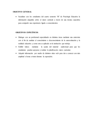 OBJETIVO GENERAL
 Socializar con los estudiantes del cuarto semestre “B” de Psicología Educativa la
información adquirida sobre el micro currículo a través de una técnica expositiva
para compartir una experiencia ligada a conocimientos
OBJETIVOS ESPECÍFICOS
 Dialogar con un profesional especializado en distintas áreas mediante una entrevista
con el fin de analizar el conocimiento o desconocimiento de la autoevaluación y la
realidad educativa y como esta es aplicada en la institución que trabaja.
 Exhibir videos mediante la ayuda del material audiovisual para que los
estudiantes puedan apoyarse y realizar la planificación micro curricular.
 Adquirir información por medio de distintos sitios web para dar a conocer con más
amplitud el tema a tratar durante la exposición.
 