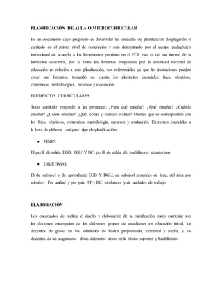 PLANIFICACIÓN DE AULA O MICROCURRICULAR
Es un documento cuyo propósito es desarrollar las unidades de planificación desplegando el
currículo en el primer nivel de concreción y está determinado por el equipo pedagógico
institucional de acuerdo a los lineamientos previstos en el PCI; este es de uso interno de la
institución educativa, por lo tanto los formatos propuestos por la autoridad nacional de
educación en relación a esta planificación, son referenciales ya que las instituciones pueden
crear sus formatos, tomando en cuenta los elementos esenciales: fines, objetivos,
contenidos, metodologías, recursos y evaluación.
ELEMENTOS CURRICULARES
Todo currículo responde a las preguntas: ¿Para qué enseñar? ¿Qué enseñar? ¿Cuándo
enseñar? ¿Cómo enseñar? ¿Qué, cómo y cuándo evaluar? Mismas que se corresponden con
los fines, objetivos, contenidos, metodología, recursos y evaluación. Elementos esenciales a
la hora de elaborar cualquier tipo de planificación.
 FINES
El perfil de salida EGB, BGU Y BC: perfil de salida del bachillerato ecuatoriano
 OBJETIVOS
El de subnivel y de aprendizaje EGB Y BGU; de subnivel generales de área, del área por
subnivel. Por unidad y por guía BT y BC, modulares y de unidades de trabajo.
ELABORACIÓN
Los encargados de realizar el diseño y elaboración de la planificación micro curricular son
los docentes encargados de los diferentes grupos de estudiantes en educación inicial, los
docentes de grado en los subniveles de básica preparatoria, elemental y media, y los
docentes de las asignaturas delas diferentes áreas en la básica superior y bachillerato.
 