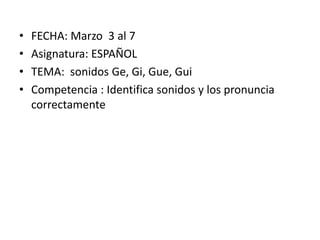 •
•
•
•

FECHA: Marzo 3 al 7
Asignatura: ESPAÑOL
TEMA: sonidos Ge, Gi, Gue, Gui
Competencia : Identifica sonidos y los pronuncia
correctamente

 