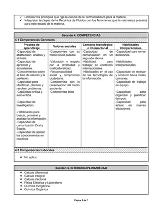  Dominar los principios que rige la ciencia de la Termodinámica para la materia.
    Interpretar las leyes de la Mecánica de Fluidos con los fenómenos que la naturaleza presenta
     para este estado de la materia.


                                    Sección 4. COMPETENCIAS
4.1 Competencias Generales
       Proceso de                                    Contexto tecnológico           Habilidades
                              Valores sociales
       aprendizaje                                        e internacional         Interpersonales
 -Capacidad de              -Compromiso con su       -Capacidad           de   -Capacidad para tomar
 abstracción, análisis y    medio socio-cultural.    comunicación en un        decisiones.
 síntesis.                                           segundo idioma.
 -Capacidad de              -Valoración y respeto    -Habilidad         para   -Habilidades
 aprender y                 por la diversidad y      trabajar en contextos     Interpersonales
 actualizarse.              multiculturalidad.       internacionales.
 -Conocimientos sobre       -Responsabilidad         -Habilidades en el uso    -Capacidad de motivar
 al área de estudio y la    social y compromiso      de las tecnologías de     y conducir hacia metas
 profesión.                 ciudadano.               la información            comunes.
 -Capacidad para            -Compromiso con la                                 -Capacidad de trabajo
 identificar, plantear y    preservación del medio                             en equipo.
 resolver problemas.        ambiente.
 -Capacidad crítica y       -Compromiso ético                                  -Capacidad       para
 auto-crítica.                                                                 organizar y planificar
                                                                               tiempos.
 -Capacidad de                                                                 -Capacidad       para
 investigación.                                                                actuar    en  nuevas
                                                                               situaciones.
 -Habilidades para
 buscar, procesar y
 analizar la información.
 -Capacidad de
 comunicación Oral y
 Escrita.
 -Capacidad de aplicar
 los conocimientos en
 prácticas


4.2 Competencias Laborales

    No aplica


                                Sección 5. INTERDISCIPLINARIEDAD
      Calculo diferencial
      Calculo Integral
      Calculo Vectorial
      Física Eléctrica y Laboratorio
      Química Inorgánica
      Química Orgánica


                                             Página 2 de 7
 