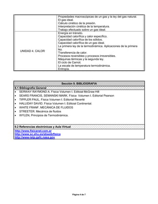 Propiedades macroscópicas de un gas y la ley del gas natural.
                                 El gas ideal.
                                 Cálculo cinético de la presión.
                                 Interpretación cinética de la temperatura.
                                 Trabajo efectuado sobre un gas ideal.
                                 Energía en tránsito.
                                 Capacidad calorífica y calor específico.
                                 Capacidad calorífica de los sólidos.
                                 Capacidad calorífica de un gas ideal.
                                 La primera ley de la termodinámica. Aplicaciones de la primera
                                 ley.
    UNIDAD 4. CALOR
                                 Transferencia de calor.
                                 Procesos reversibles y procesos irreversibles.
                                 Máquinas térmicas y la segunda ley.
                                 El ciclo de Carnot.
                                 La escala de temperatura termodinámica.
                                 Entropía.




                                   Sección 9. BIBLIOGRAFIA
9.1 Bibliografía General
 SERWAY RAYMOND A. Física Volumen I. Editoial McGraw Hill
 SEARS FRANCIS, SEMANSKI MARK. Física Volumen I. Editorial Pearson
 TIPPLER PAUL, Física Volumen I. Editorial Reverté
 HALLIDAY DAVID. Física Volumen I. Editoial Continental.
 WHITE FRANF. MECÁNICA DE FLUIDOS
 STREETER. Mecánica de fluidos
 WYLEN, Principios de Termodinámica.



9.2 Referencias electrónicas y Aula Virtual
http://www.fisicanet.com.ar
http://www.sc.ehu.es/sbweb/fisica
http://www-istp.gsfc.nasa.gov




                                              Página 4 de 7
 