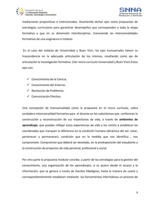 9
mediaciones propositivas e intencionadas. Asumiendo dichos ejes como propuestas de
estrategias curriculares para garantizar desempeños que corresponden a toda la etapa
formativa y que en su dimensión interdisciplinar, transciende las intencionalidades
formativas de una asignatura o módulo.
En el caso del módulo de Universidad y Buen Vivir, los ejes transversales tienen su
trascendencia en la adecuada articulación de los mismos, resaltando como eje de
articulación la investigación formativa. (Ver micro currículo Universidad y Buen Vivir) Estos
ejes son:
 Conocimiento de la Ciencia.
 Conocimiento del Entorno.
 Resolución de Problemas.
 Comunicación Efectiva.
Una concepción de transversalidad como la propuesta en el micro currículo, cobra
verdadera intencionalidad formativa para el dicente en los subsistemas que conforman la
construcción y reconstrucción de sus trayectorias de vida, a través de ambientes de
aprendizaje, que puedan reflejar estas experiencias de vida y los remita a establecer las
coordenadas que marquen la diferencia en la condición humana (dinámica del ser, estar,
pertenecer y permanecer), condición que en la medida que nos identifica , nos
compromete. Compromiso que deberá ser develado, en la predisposición del estudiante a
la construcción de proyectos de vida personal, profesional y social.
Por otra parte la propuesta modular concibe, a partir de las estrategias para la gestión del
conocimiento, una organización de los aprendizajes, si se quiere desde el acceso a la
información, que se genera a través de fuentes fidedignas, hasta la manera de usarla y
correspondientemente establecer mediante las herramientas informáticas un proceso de
 
