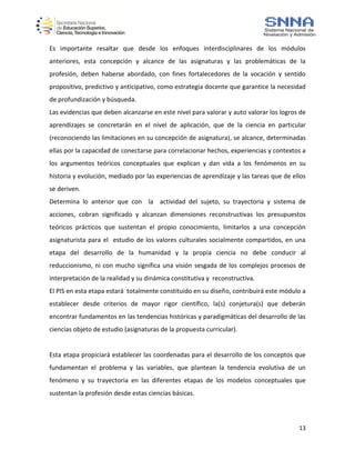 13
Es importante resaltar que desde los enfoques interdisciplinares de los módulos
anteriores, esta concepción y alcance de las asignaturas y las problemáticas de la
profesión, deben haberse abordado, con fines fortalecedores de la vocación y sentido
propositivo, predictivo y anticipativo, como estrategia docente que garantice la necesidad
de profundización y búsqueda.
Las evidencias que deben alcanzarse en este nivel para valorar y auto valorar los logros de
aprendizajes se concretarán en el nivel de aplicación, que de la ciencia en particular
(reconociendo las limitaciones en su concepción de asignatura), se alcance, determinadas
ellas por la capacidad de conectarse para correlacionar hechos, experiencias y contextos a
los argumentos teóricos conceptuales que explican y dan vida a los fenómenos en su
historia y evolución, mediado por las experiencias de aprendizaje y las tareas que de ellos
se deriven.
Determina lo anterior que con la actividad del sujeto, su trayectoria y sistema de
acciones, cobran significado y alcanzan dimensiones reconstructivas los presupuestos
teóricos prácticos que sustentan el propio conocimiento, limitarlos a una concepción
asignaturista para el estudio de los valores culturales socialmente compartidos, en una
etapa del desarrollo de la humanidad y la propia ciencia no debe conducir al
reduccionismo, ni con mucho significa una visión sesgada de los complejos procesos de
interpretación de la realidad y su dinámica constitutiva y reconstructiva.
El PIS en esta etapa estará totalmente constituido en su diseño, contribuirá este módulo a
establecer desde criterios de mayor rigor científico, la(s) conjetura(s) que deberán
encontrar fundamentos en las tendencias históricas y paradigmáticas del desarrollo de las
ciencias objeto de estudio (asignaturas de la propuesta curricular).
Esta etapa propiciará establecer las coordenadas para el desarrollo de los conceptos que
fundamentan el problema y las variables, que plantean la tendencia evolutiva de un
fenómeno y su trayectoria en las diferentes etapas de los modelos conceptuales que
sustentan la profesión desde estas ciencias básicas.
 
